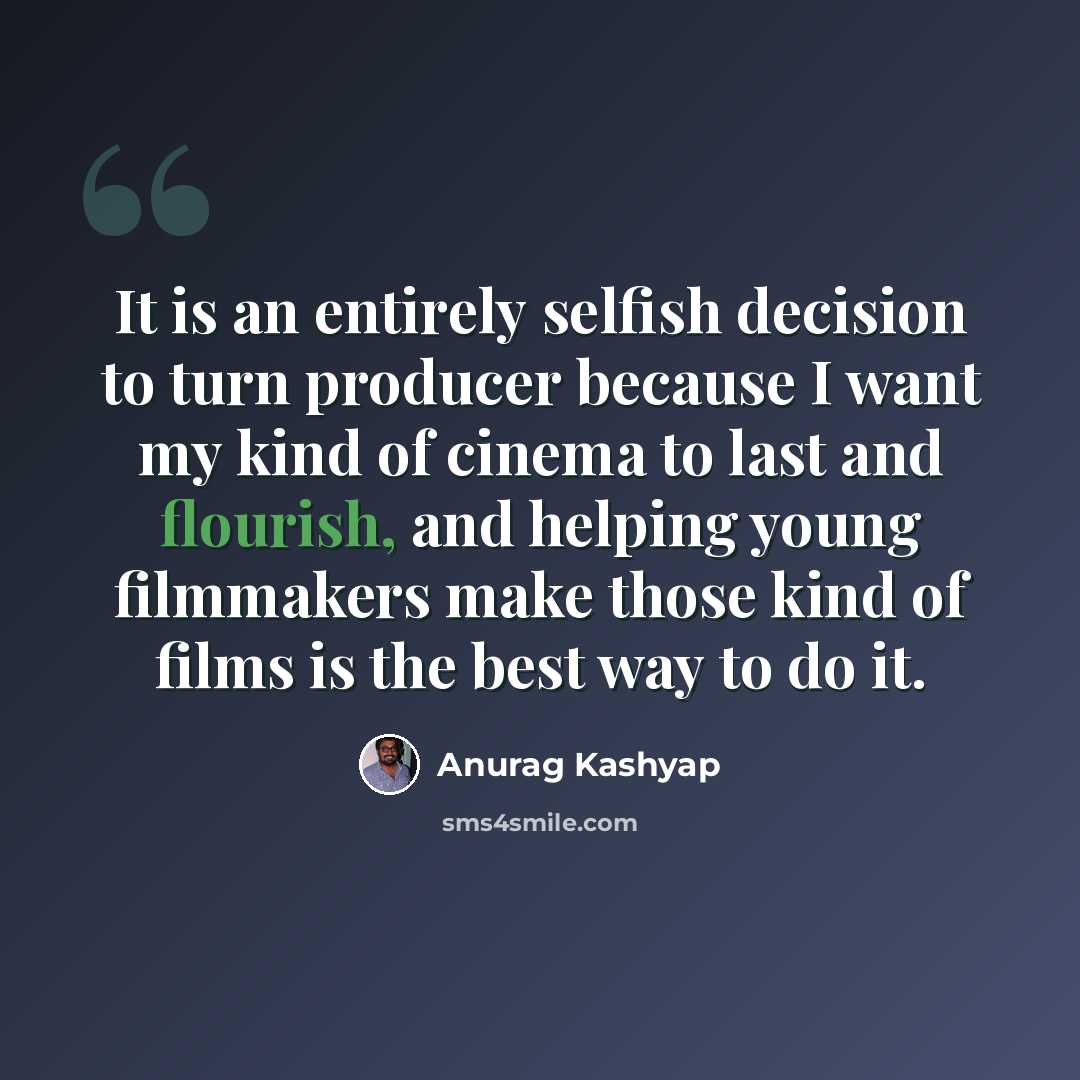 “It is an entirely selfish decision to turn producer because I want my kind of cinema to last and flourish, and helping young filmmakers make those kind of films is the best way to do it.” quote by Anurag Kashyap