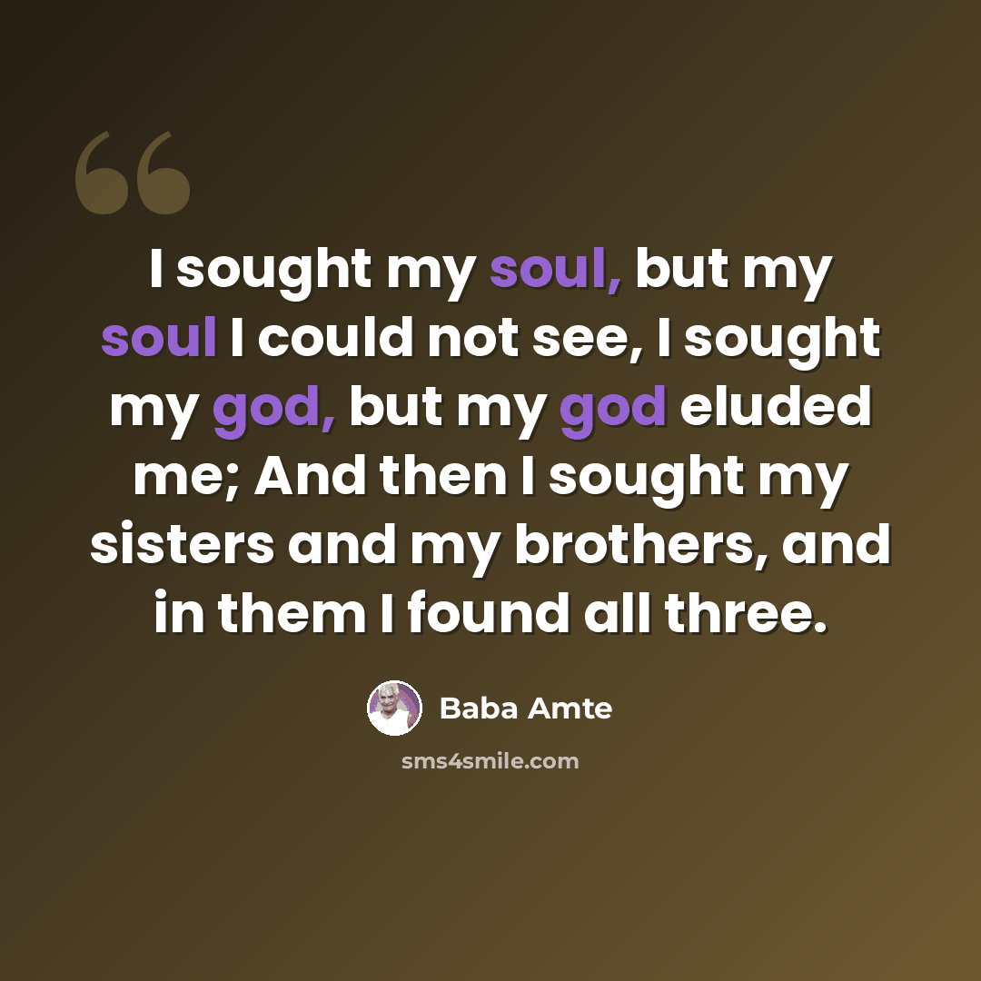 “I sought my soul, but my soul I could not see, I sought my god, but my god eluded me; And then I sought my sisters and my brothers, and in them I found all three.” quote by Baba Amte
