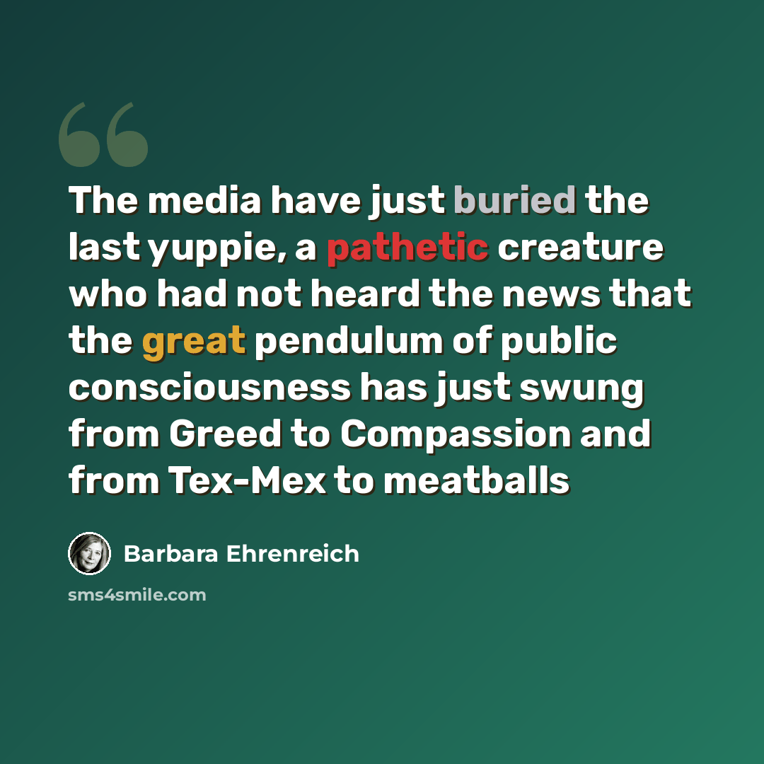“The media have just buried the last yuppie, a pathetic creature who had not heard the news that the great pendulum of public consciousness has just swung from Greed to Compassion and from Tex-Mex to meatballs” quote by Barbara Ehrenreich