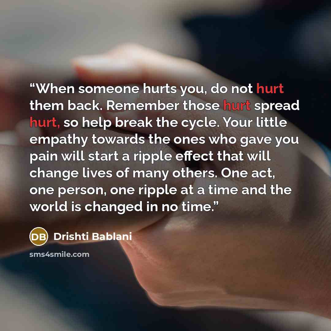 “When someone hurts you, do not hurt them back. Remember those hurt spread hurt, so help break the cycle. Your little empathy towards the ones who gave you pain will start a ripple effect that will change lives of many others. One act, one person, one ripple at a time and the world is changed in no…” quote by Drishti Bablani