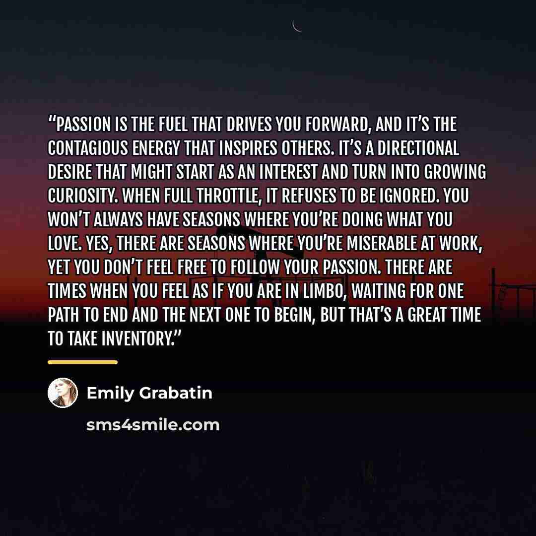 “Passion is the fuel that drives you forward, and it’s the contagious energy that inspires others. It’s a directional desire that might start as an interest and turn into growing curiosity. When full throttle, it refuses to be ignored. You won’t always have seasons where you’re doing what you love…” quote by Emily Grabatin
