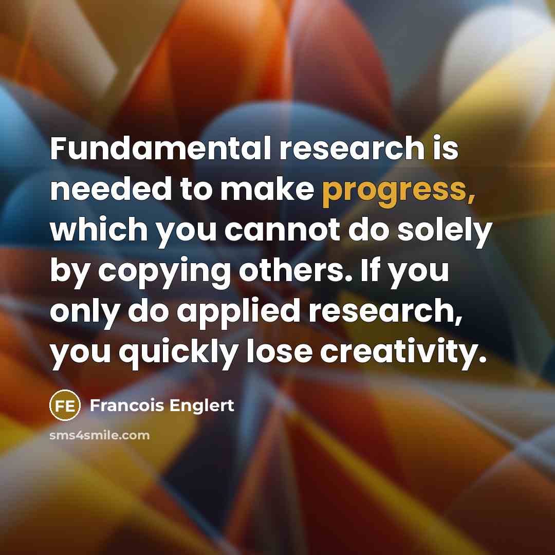 “Fundamental research is needed to make progress, which you cannot do solely by copying others. If you only do applied research, you quickly lose creativity.” quote by Francois Englert