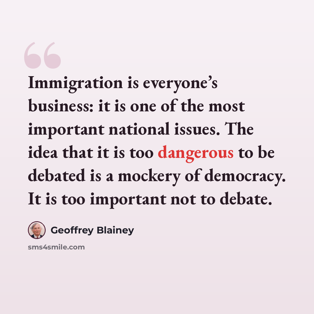 “Immigration is everyone’s business: it is one of the most important national issues. The idea that it is too dangerous to be debated is a mockery of democracy. It is too important not to debate.” quote by Geoffrey Blainey
