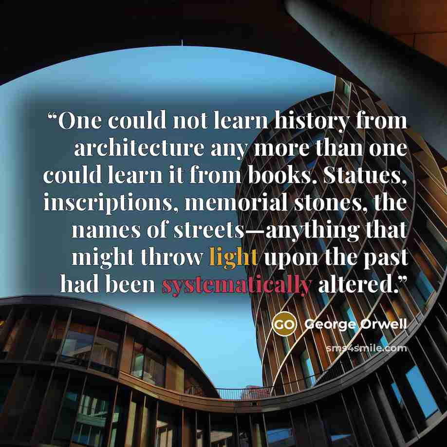 “One could not learn history from architecture any more than one could learn it from books. Statues, inscriptions, memorial stones, the names of streets—anything that might throw light upon the past had been systematically altered.” quote by George Orwell