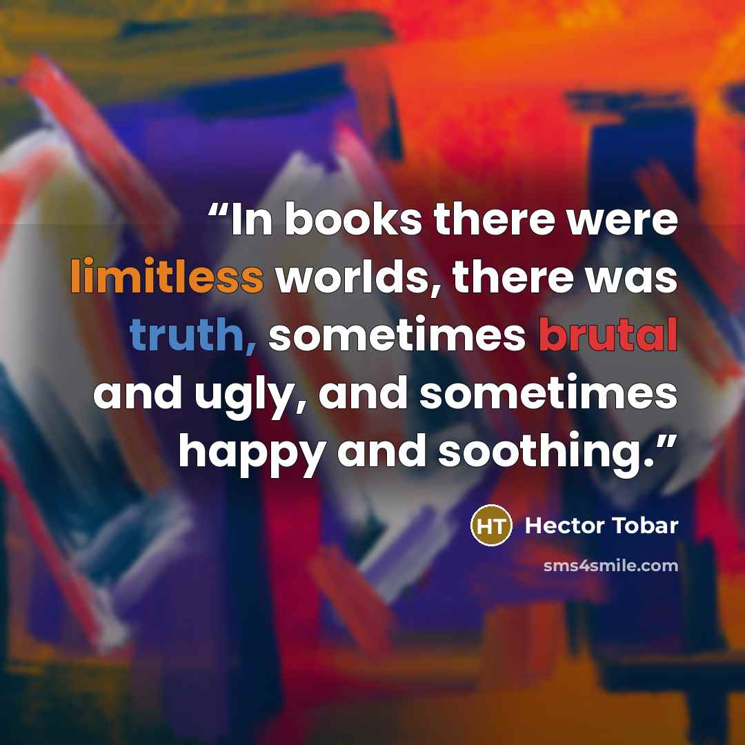 “In books there were limitless worlds, there was truth, sometimes brutal and ugly, and sometimes happy and soothing.” quote by Héctor Tobar