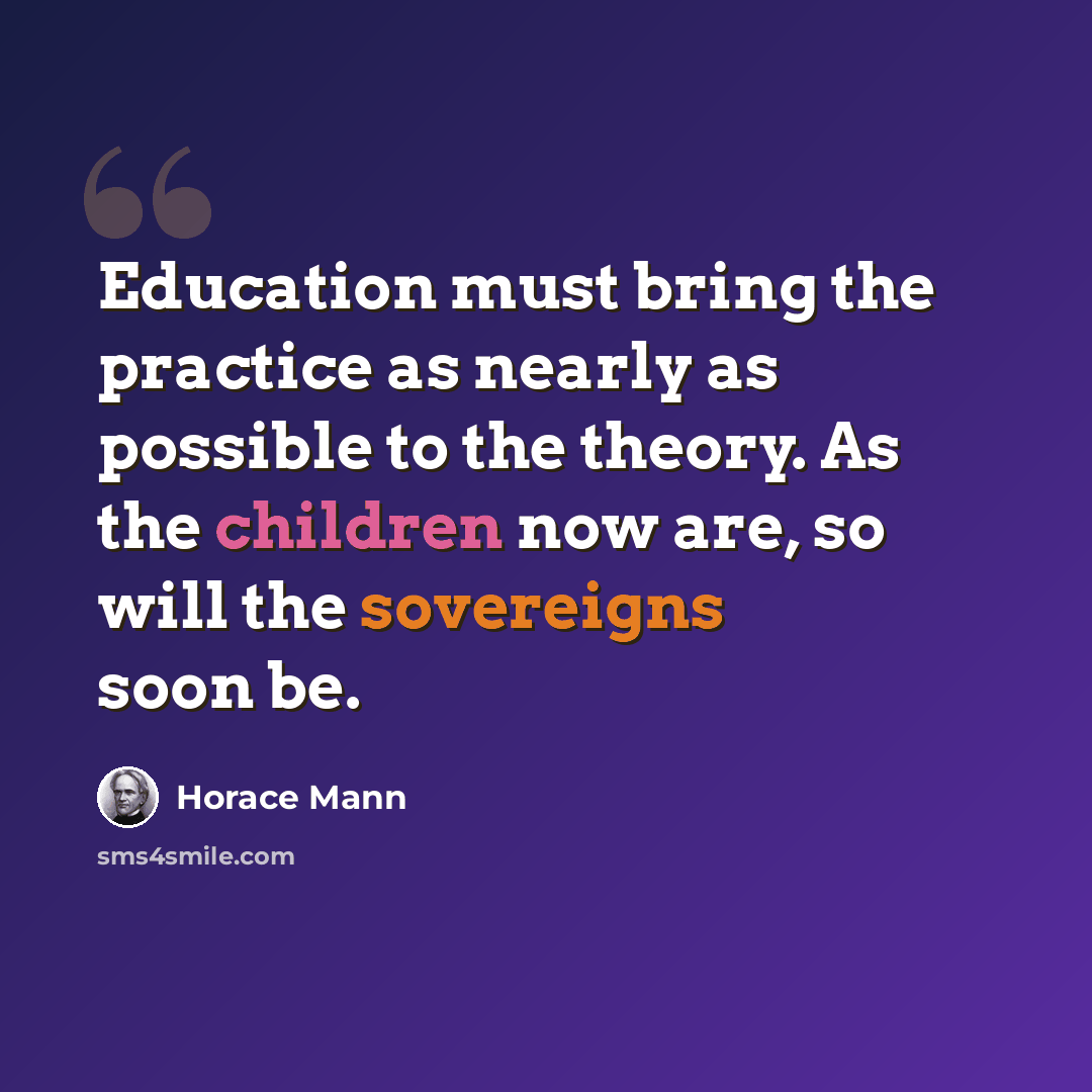 “Education must bring the practice as nearly as possible to the theory. As the children now are, so will the sovereigns soon be.” quote by Horace Mann