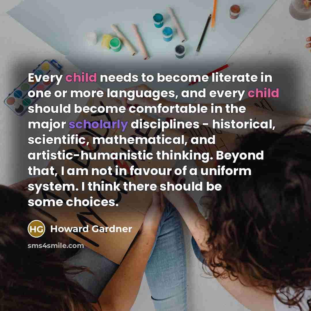 “Every child needs to become literate in one or more languages, and every child should become comfortable in the major scholarly disciplines - historical, scientific, mathematical, and artistic-humanistic thinking. Beyond that, I am not in favour of a uniform system. I think there should be some…” quote by Howard Gardner
