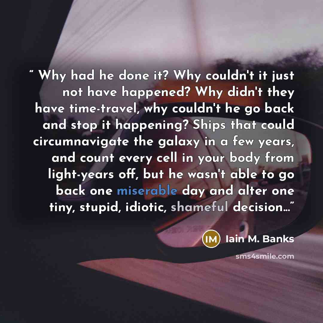 “Why had he done it? Why couldn't it just not have happened? Why didn't they have time-travel, why couldn't he go back and stop it happening? Ships that could circumnavigate the galaxy in a few years, and count every cell in your body from light-years off, but he wasn't able to go back one…” quote by Iain M. Banks