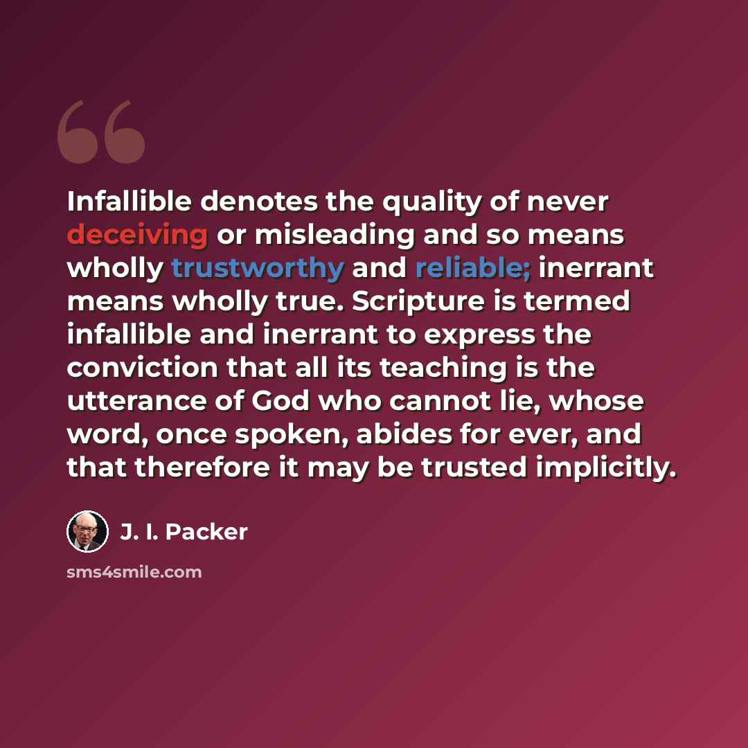 “Infallible denotes the quality of never deceiving or misleading and so means wholly trustworthy and reliable; inerrant means wholly true. Scripture is termed infallible and inerrant to express the conviction that all its teaching is the utterance of God who cannot lie, whose word, once spoken…” quote by J. I. Packer