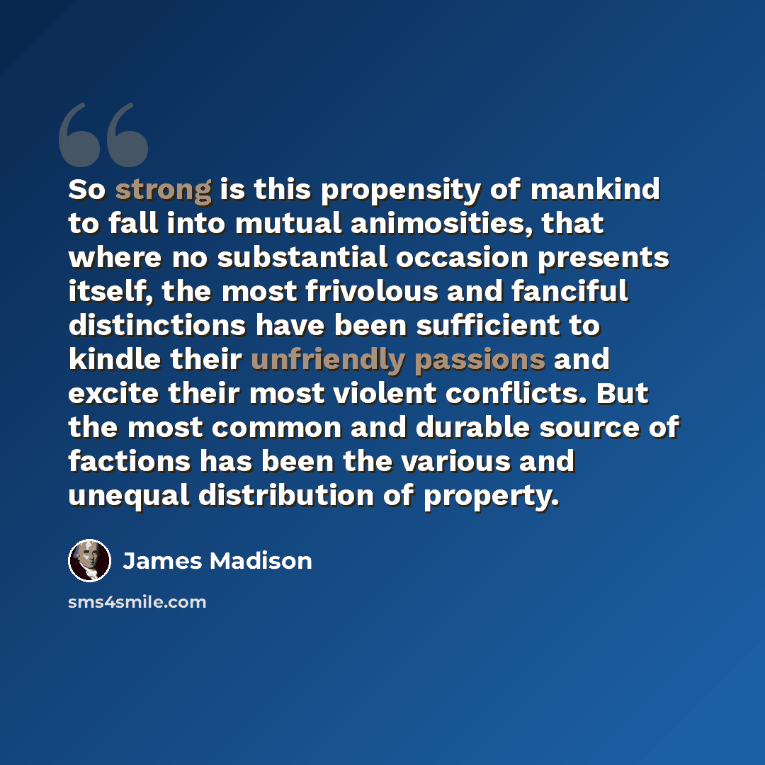 “So strong is this propensity of mankind to fall into mutual animosities, that where no substantial occasion presents itself, the most frivolous and fanciful distinctions have been sufficient to kindle their unfriendly passions and excite their most violent conflicts. But the most common and…” quote by James Madison