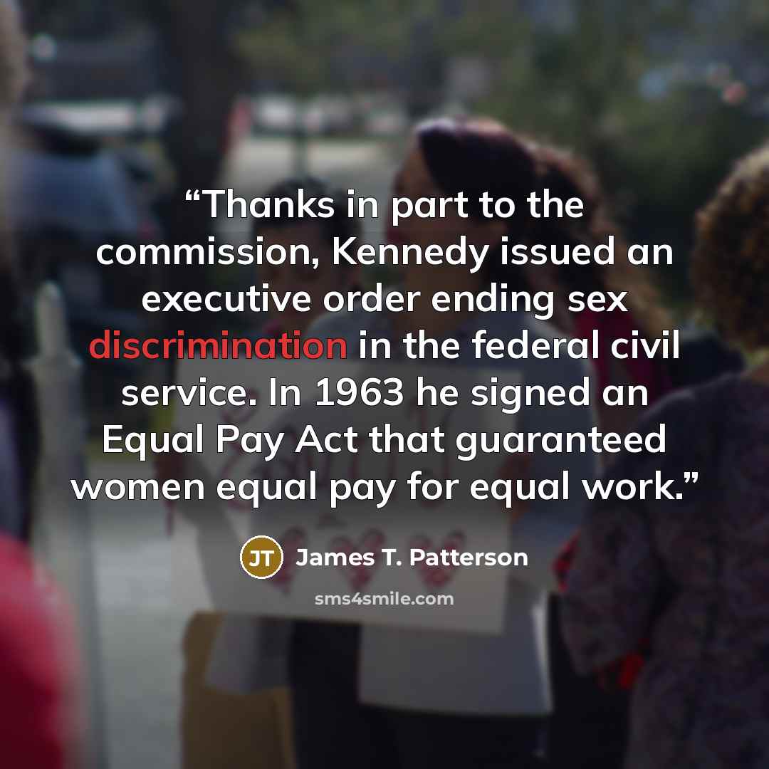 “Thanks in part to the commission, Kennedy issued an executive order ending sex discrimination in the federal civil service. In 1963 he signed an Equal Pay Act that guaranteed women equal pay for equal work.” quote by James T. Patterson