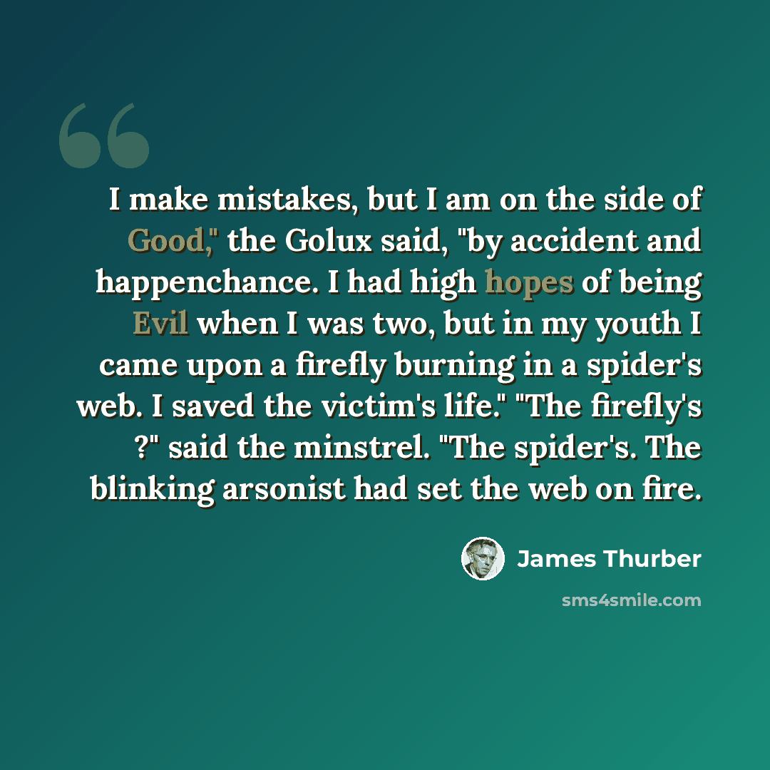 “I make mistakes, but I am on the side of Good," the Golux said, "by accident and happenchance. I had high hopes of being Evil when I was two, but in my youth I came upon a firefly burning in a spider's web. I saved the victim's life." "The firefly's ?" said the minstrel. "The spider's. The…” quote by James Thurber