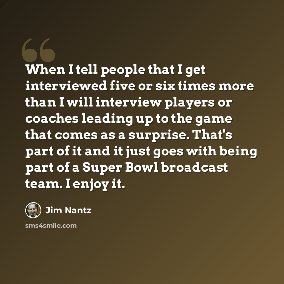 “When I tell people that I get interviewed five or six times more than I will interview players or coaches leading up to the game that comes as a surprise. That's part of it and it just goes with being part of a Super Bowl broadcast team. I enjoy it.” quote by Jim Nantz