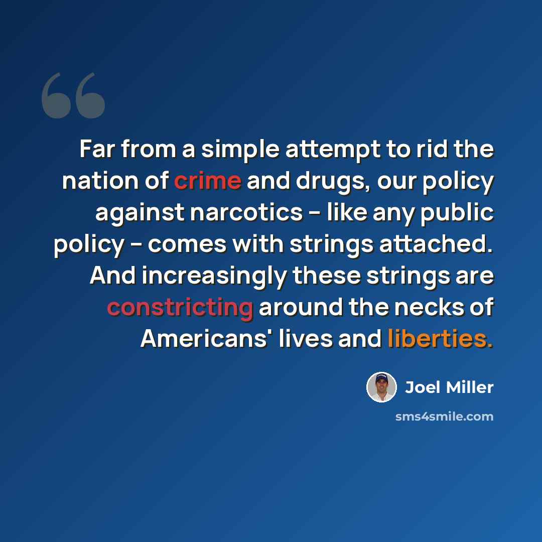 “Far from a simple attempt to rid the nation of crime and drugs, our policy against narcotics -- like any public policy -- comes with strings attached. And increasingly these strings are constricting around the necks of Americans' lives and liberties.” quote by Joel Miller