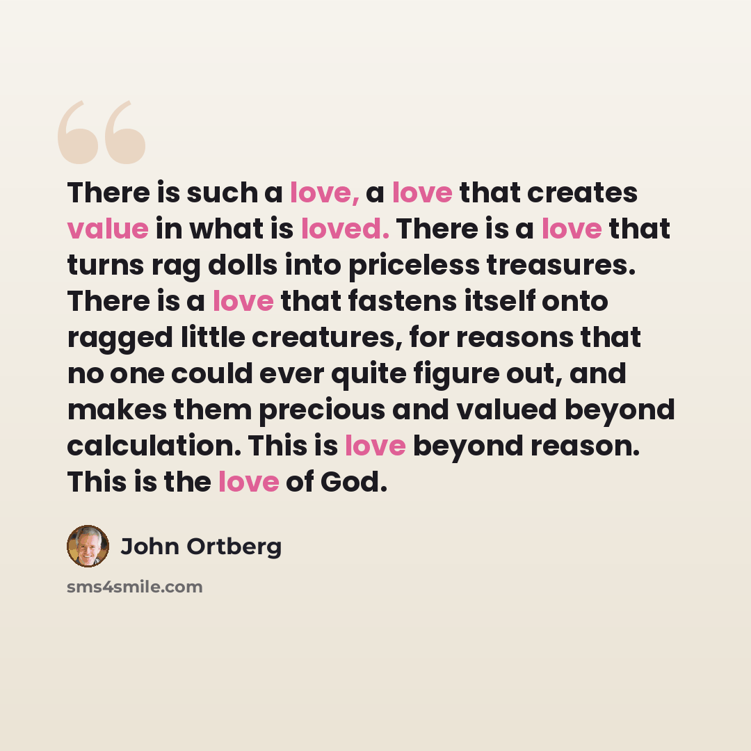 “There is such a love, a love that creates value in what is loved. There is a love that turns rag dolls into priceless treasures. There is a love that fastens itself onto ragged little creatures, for reasons that no one could ever quite figure out, and makes them precious and valued beyond…” quote by John Ortberg