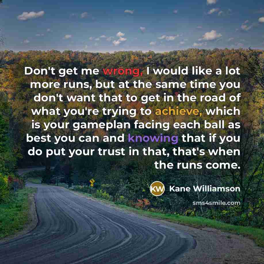“Don't get me wrong, I would like a lot more runs, but at the same time you don't want that to get in the road of what you're trying to achieve, which is your gameplan facing each ball as best you can and knowing that if you do put your trust in that, that's when the runs come.” quote by Kane Williamson