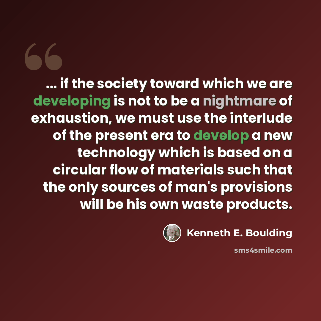 “... if the society toward which we are developing is not to be a nightmare of exhaustion, we must use the interlude of the present era to develop a new technology which is based on a circular flow of materials such that the only sources of man's provisions will be his own waste products.” quote by Kenneth E. Boulding
