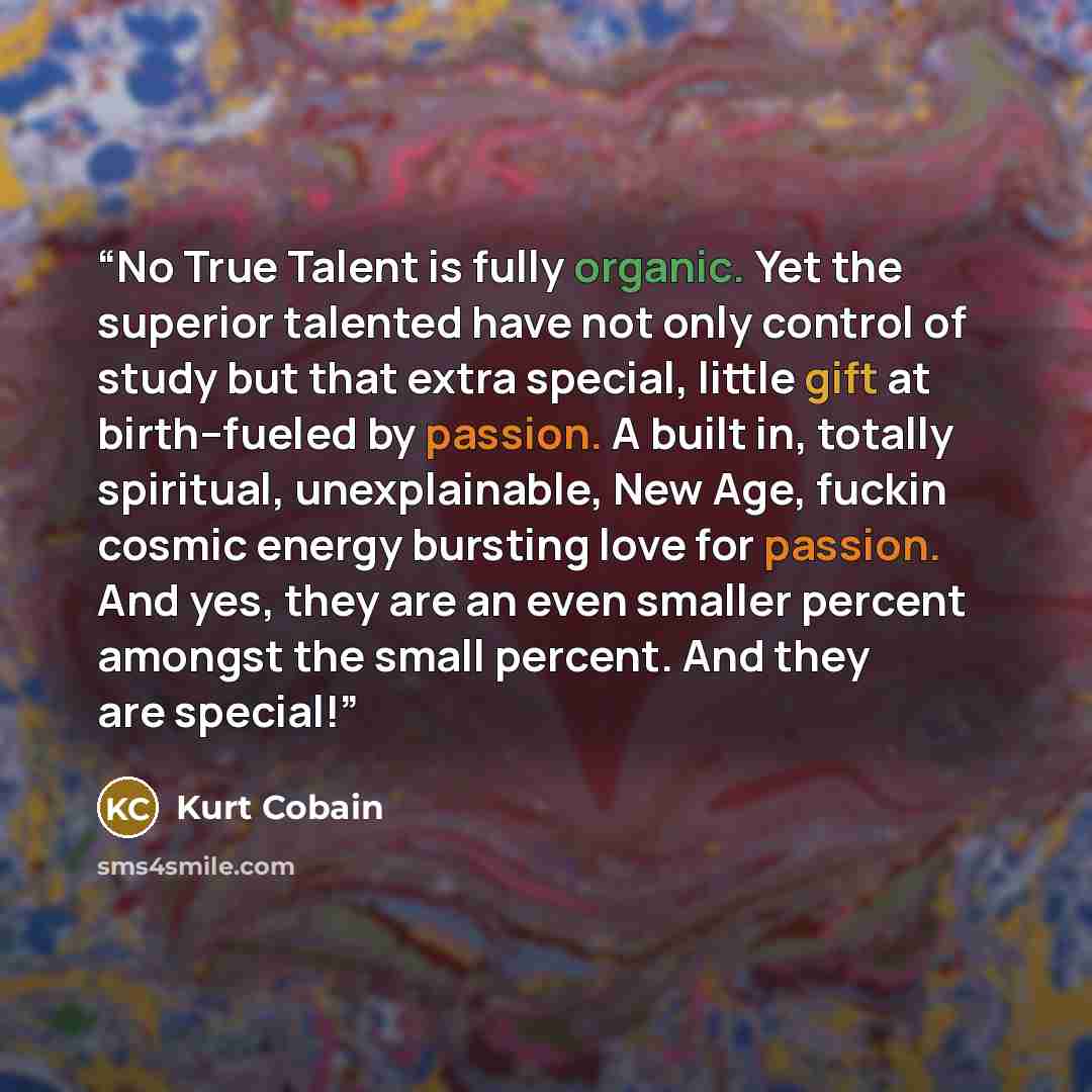 “No True Talent is fully organic. Yet the superior talented have not only control of study but that extra special, little gift at birth--fueled by passion. A built in, totally spiritual, unexplainable, New Age, fuckin cosmic energy bursting love for passion. And yes, they are an even smaller…” quote by Kurt Cobain