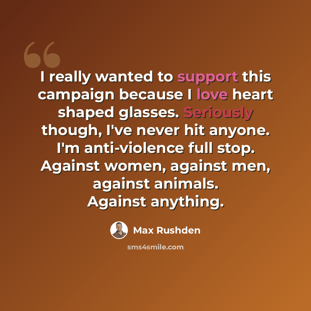 “I really wanted to support this campaign because I love heart shaped glasses. Seriously though, I've never hit anyone. I'm anti-violence full stop. Against women, against men, against animals. Against anything.” quote by Max Rushden