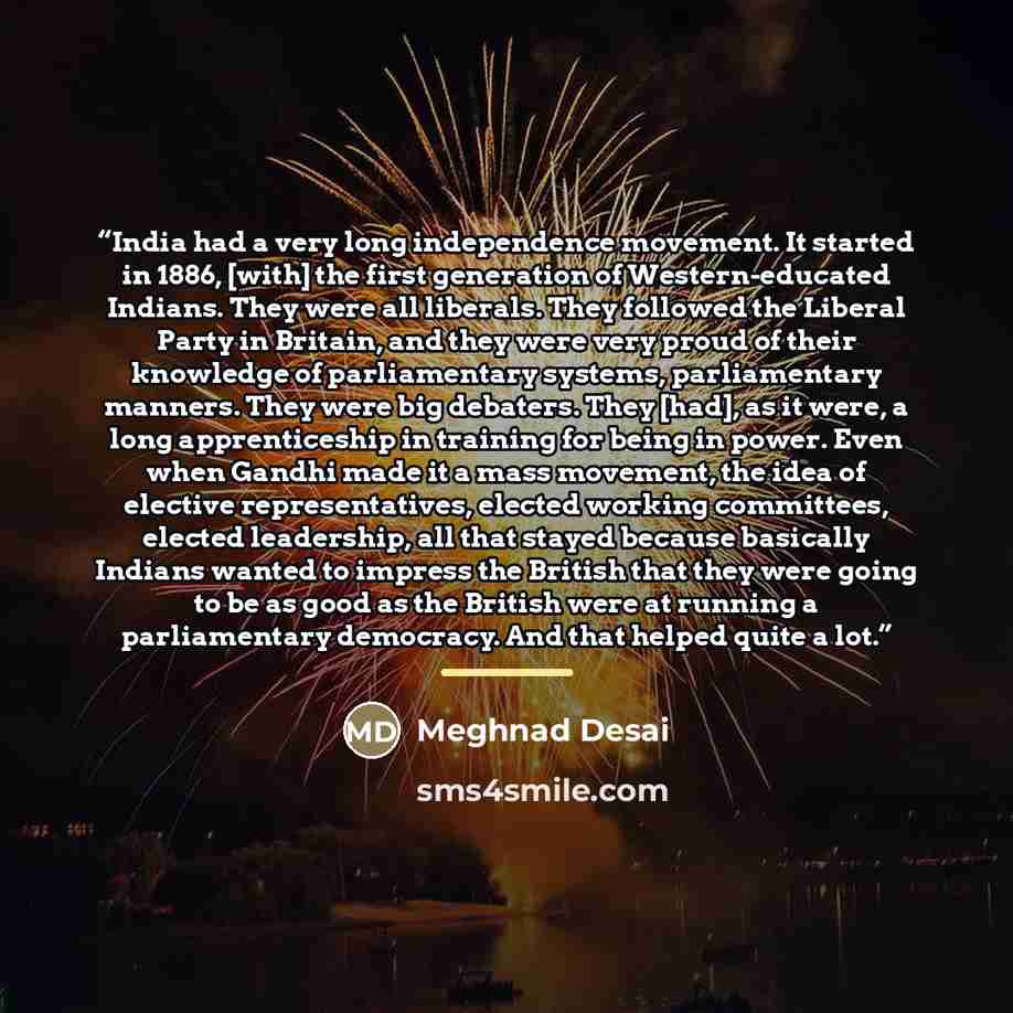 “India had a very long independence movement. It started in 1886, [with] the first generation of Western-educated Indians. They were all liberals. They followed the Liberal Party in Britain, and they were very proud of their knowledge of parliamentary systems, parliamentary manners. They were big…” quote by Meghnad Desai