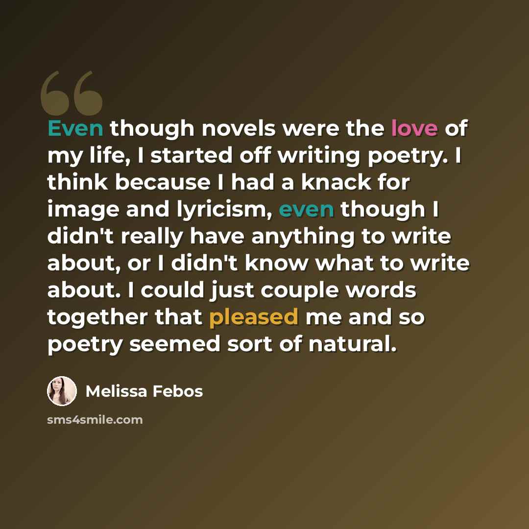 “Even though novels were the love of my life, I started off writing poetry. I think because I had a knack for image and lyricism, even though I didn't really have anything to write about, or I didn't know what to write about. I could just couple words together that pleased me and so poetry seemed…” quote by Melissa Febos