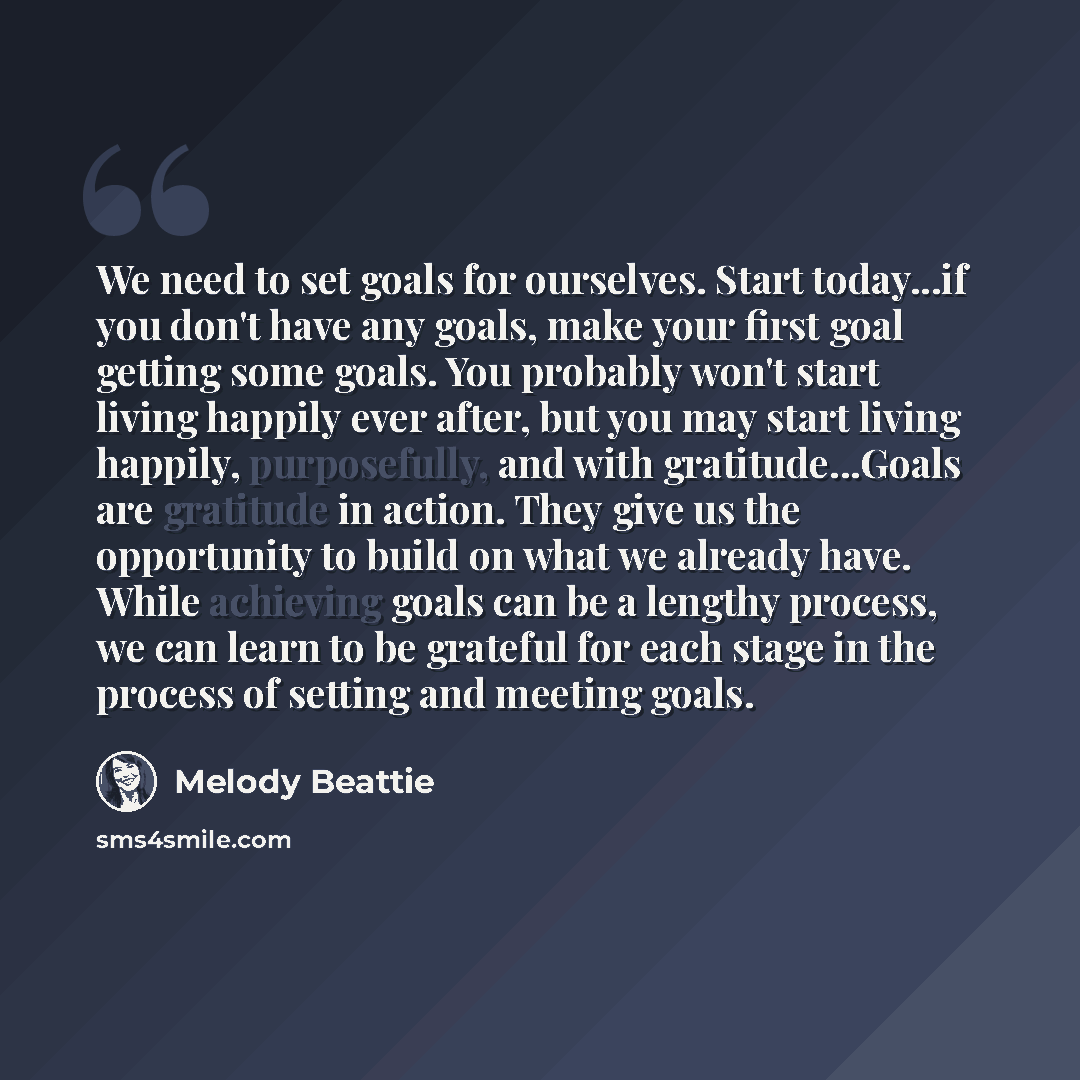 “We need to set goals for ourselves. Start today...if you don't have any goals, make your first goal getting some goals. You probably won't start living happily ever after, but you may start living happily, purposefully, and with gratitude...Goals are gratitude in action. They give us the…” quote by Melody Beattie