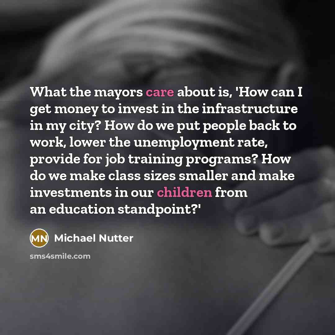 “What the mayors care about is, 'How can I get money to invest in the infrastructure in my city? How do we put people back to work, lower the unemployment rate, provide for job training programs? How do we make class sizes smaller and make investments in our children from an education standpoint?'” quote by Michael Nutter