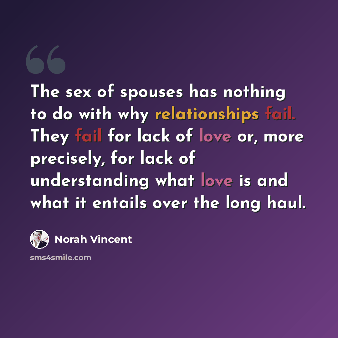 “The sex of spouses has nothing to do with why relationships fail. They fail for lack of love or, more precisely, for lack of understanding what love is and what it entails over the long haul.” quote by Norah Vincent