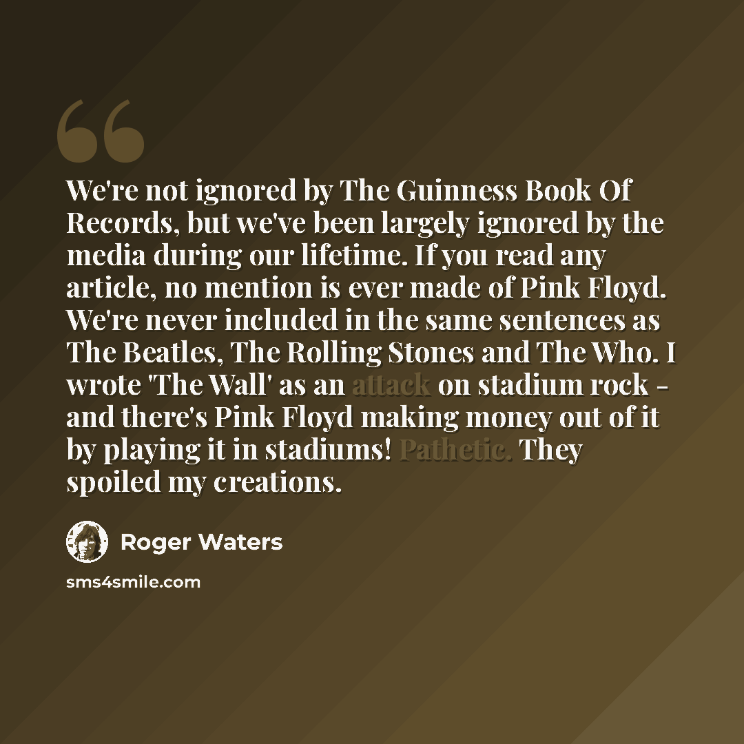 “We're not ignored by The Guinness Book Of Records, but we've been largely ignored by the media during our lifetime. If you read any article, no mention is ever made of Pink Floyd. We're never included in the same sentences as The Beatles, The Rolling Stones and The Who. I wrote 'The Wall' as an…” quote by Roger Waters