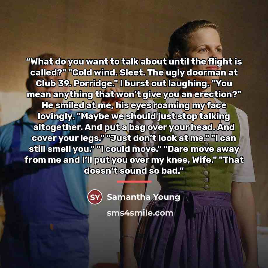 “What do you want to talk about until the flight is called?" "Cold wind. Sleet. The ugly doorman at Club 39. Porridge." I burst out laughing. "You mean anything that won’t give you an erection?" He smiled at me, his eyes roaming my face lovingly. "Maybe we should just stop talking altogether. And…” quote by Samantha Young