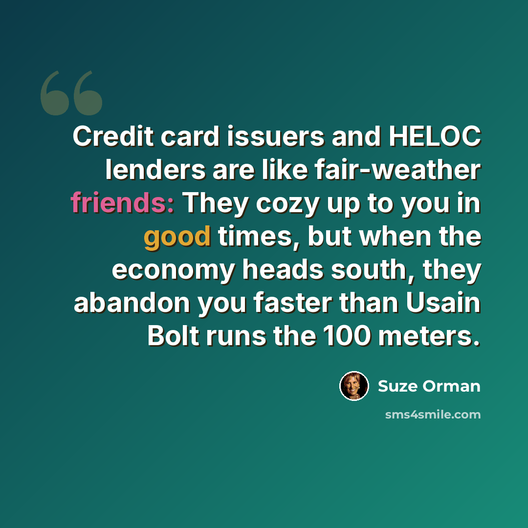“Credit card issuers and HELOC lenders are like fair-weather friends: They cozy up to you in good times, but when the economy heads south, they abandon you faster than Usain Bolt runs the 100 meters.” quote by Suze Orman