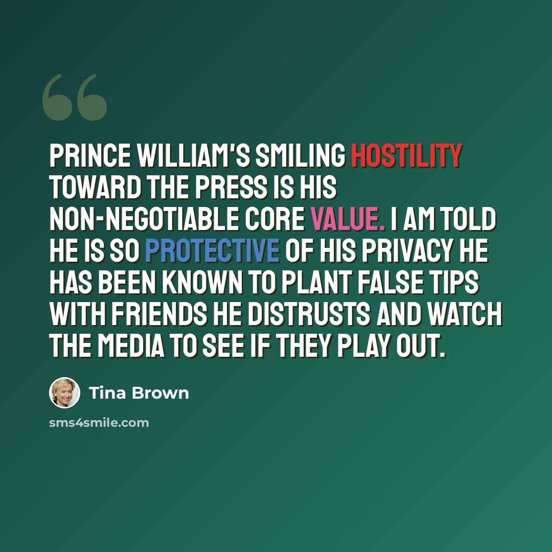 “Prince William's smiling hostility toward the press is his non-negotiable core value. I am told he is so protective of his privacy he has been known to plant false tips with friends he distrusts and watch the media to see if they play out.” quote by Tina Brown