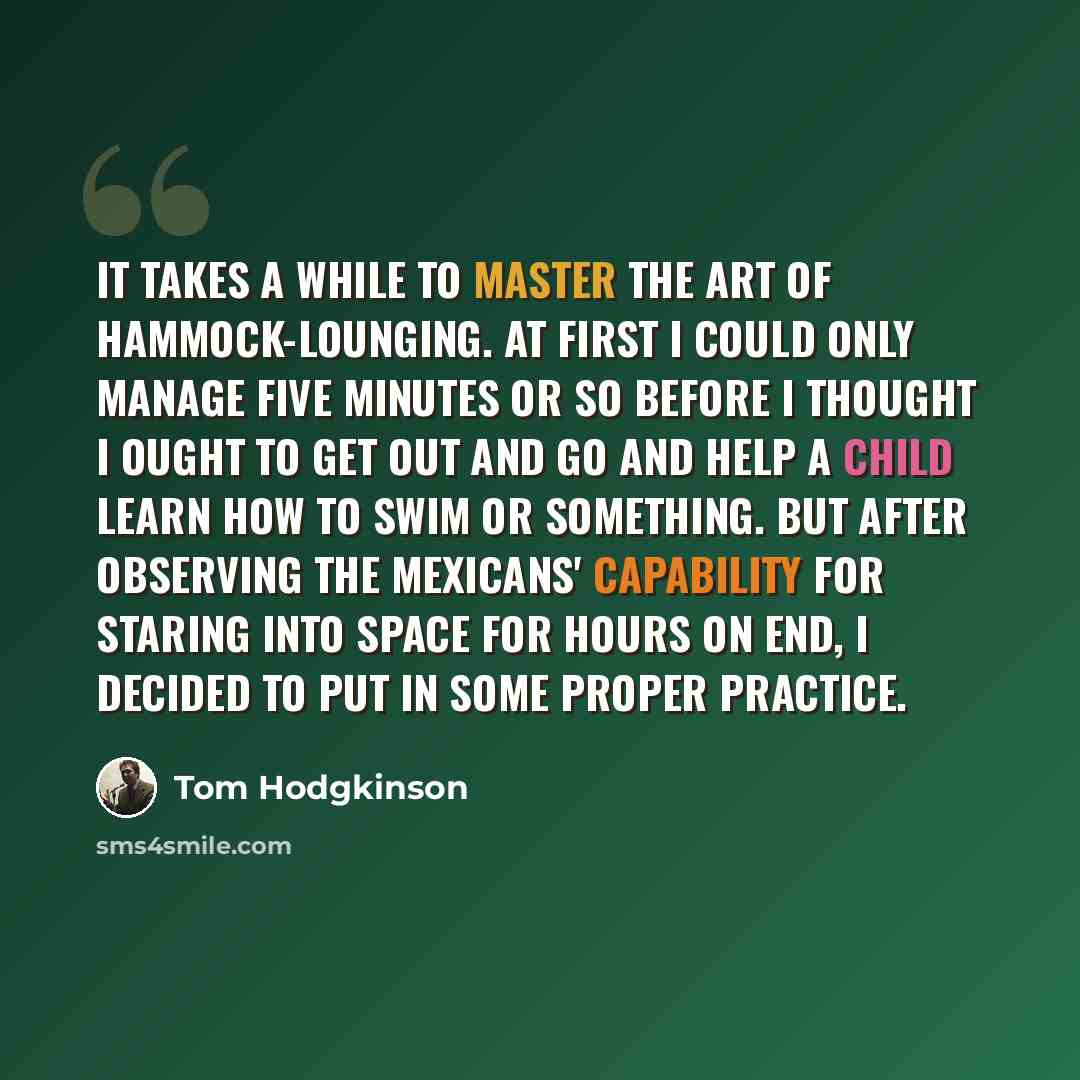 “It takes a while to master the art of hammock-lounging. At first I could only manage five minutes or so before I thought I ought to get out and go and help a child learn how to swim or something. But after observing the Mexicans' capability for staring into space for hours on end, I decided to put…” quote by Tom Hodgkinson