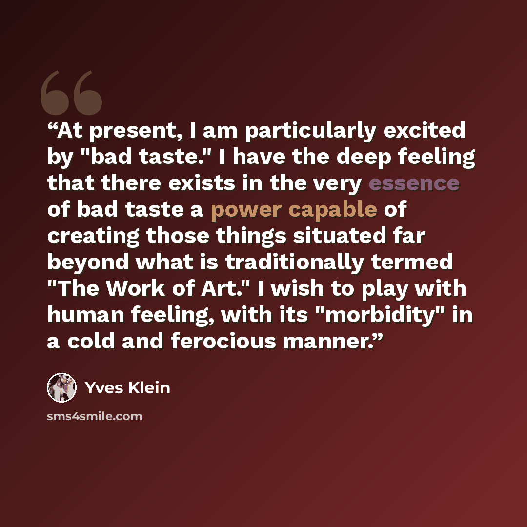 “At present, I am particularly excited by "bad taste." I have the deep feeling that there exists in the very essence of bad taste a power capable of creating those things situated far beyond what is traditionally termed "The Work of Art." I wish to play with human feeling, with its "morbidity" in a…” quote by Yves Klein