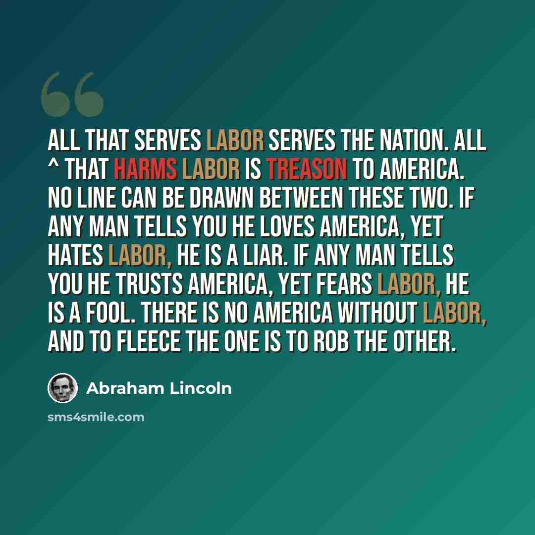 “All that serves labor serves the Nation. All ^ that harms labor is treason to America. No line can be drawn between these two. If any man tells you he loves America, yet hates labor, he is a liar. If any man tells you he trusts America, yet fears labor, he is a fool. There is no America without…” quote by Abraham Lincoln