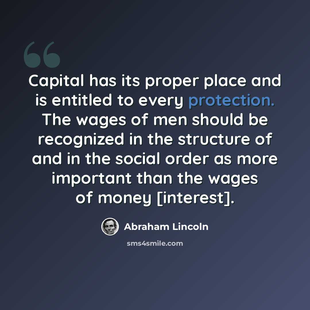 “Capital has its proper place and is entitled to every protection. The wages of men should be recognized in the structure of and in the social order as more important than the wages of money [interest].” quote by Abraham Lincoln
