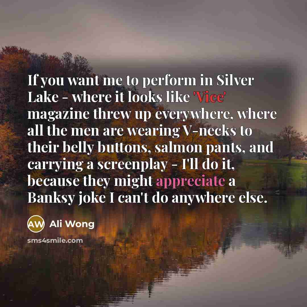 “If you want me to perform in Silver Lake - where it looks like 'Vice' magazine threw up everywhere, where all the men are wearing V-necks to their belly buttons, salmon pants, and carrying a screenplay - I'll do it, because they might appreciate a Banksy joke I can't do anywhere else.” quote by Ali Wong