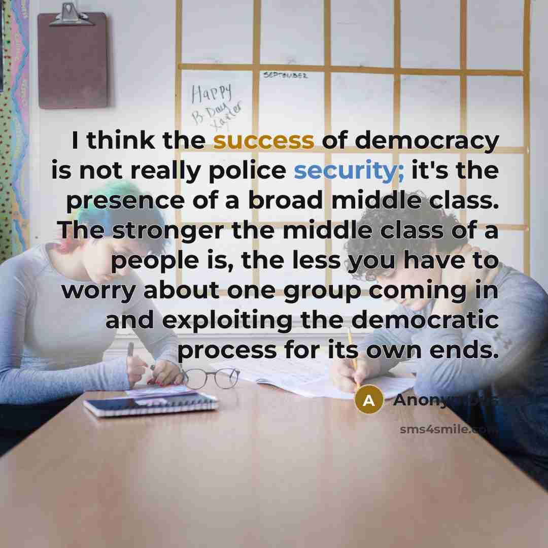 “I think the success of democracy is not really police security; it's the presence of a broad middle class. The stronger the middle class of a people is, the less you have to worry about one group coming in and exploiting the democratic process for its own ends.” quote by Anonymous