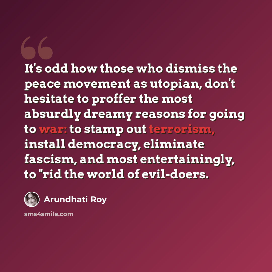 “It's odd how those who dismiss the peace movement as utopian, don't hesitate to proffer the most absurdly dreamy reasons for going to war: to stamp out terrorism, install democracy, eliminate fascism, and most entertainingly, to "rid the world of evil-doers.” quote by Arundhati Roy