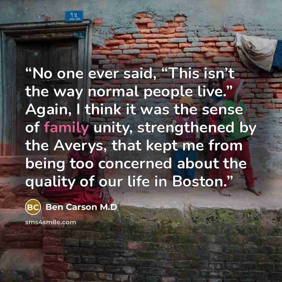 “No one ever said, “This isn’t the way normal people live.” Again, I think it was the sense of family unity, strengthened by the Averys, that kept me from being too concerned about the quality of our life in Boston.” quote by Ben Carson M.D