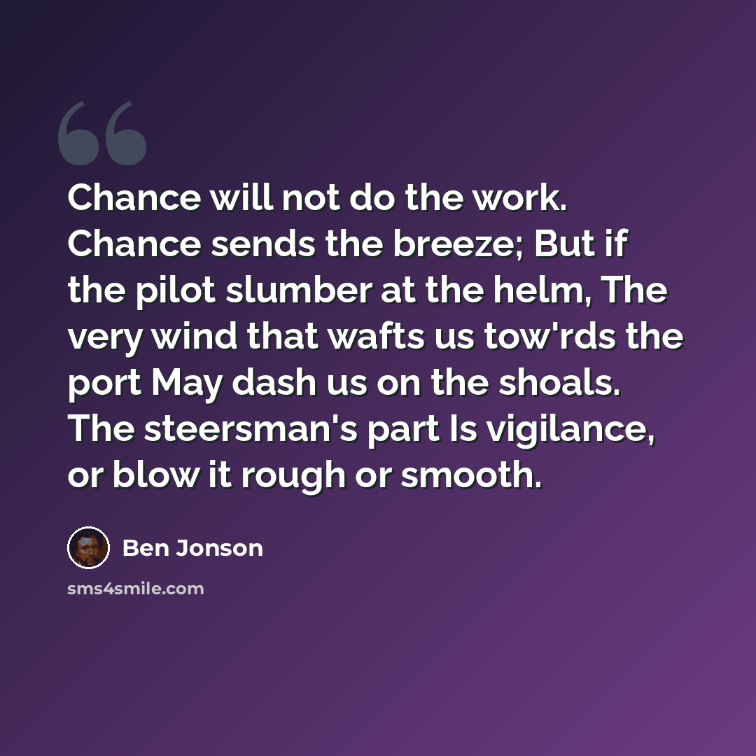 “Chance will not do the work. Chance sends the breeze; But if the pilot slumber at the helm, The very wind that wafts us tow'rds the port May dash us on the shoals. The steersman's part Is vigilance, or blow it rough or smooth.” quote by Ben Jonson