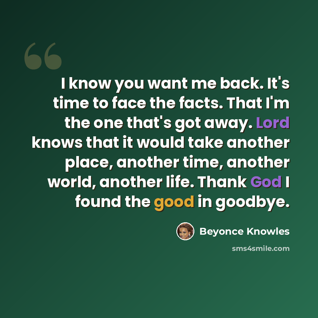 “I know you want me back. It's time to face the facts. That I'm the one that's got away. Lord knows that it would take another place, another time, another world, another life. Thank God I found the good in goodbye.” quote by Beyonce Knowles