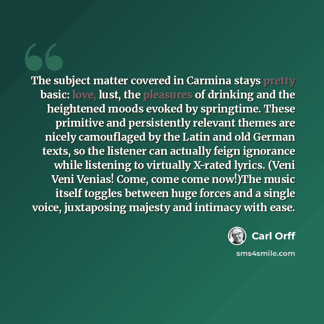 “The subject matter covered in Carmina stays pretty basic: love, lust, the pleasures of drinking and the heightened moods evoked by springtime. These primitive and persistently relevant themes are nicely camouflaged by the Latin and old German texts, so the listener can actually feign ignorance…” quote by Carl Orff
