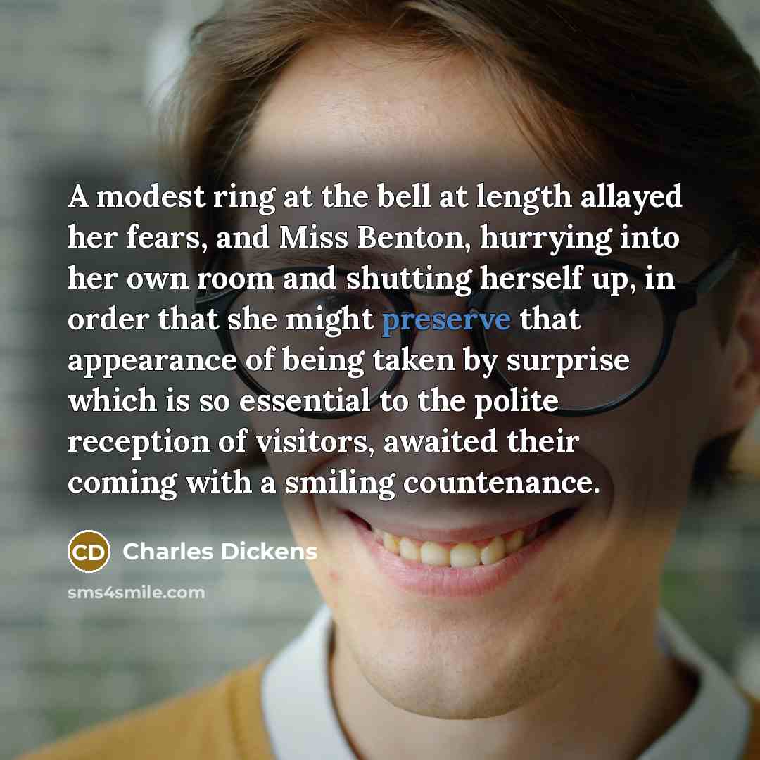 “A modest ring at the bell at length allayed her fears, and Miss Benton, hurrying into her own room and shutting herself up, in order that she might preserve that appearance of being taken by surprise which is so essential to the polite reception of visitors, awaited their coming with a smiling…” quote by Charles Dickens
