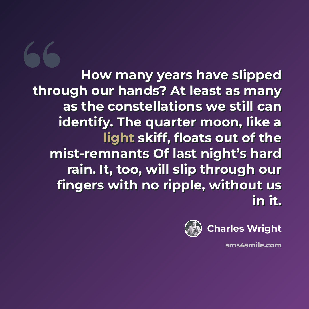“How many years have slipped through our hands? At least as many as the constellations we still can identify. The quarter moon, like a light skiff, floats out of the mist-remnants Of last night’s hard rain. It, too, will slip through our fingers with no ripple, without us in it.” quote by Charles Wright