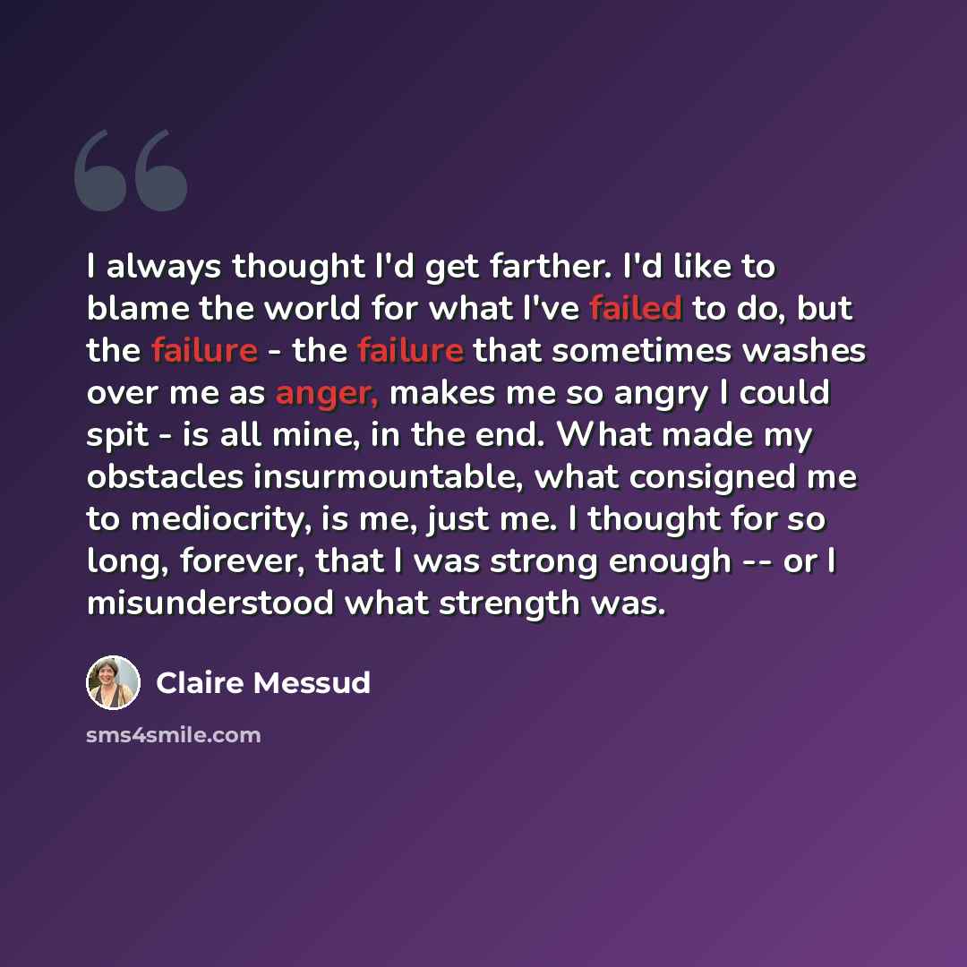 “I always thought I'd get farther. I'd like to blame the world for what I've failed to do, but the failure - the failure that sometimes washes over me as anger, makes me so angry I could spit - is all mine, in the end. What made my obstacles insurmountable, what consigned me to mediocrity, is me…” quote by Claire Messud
