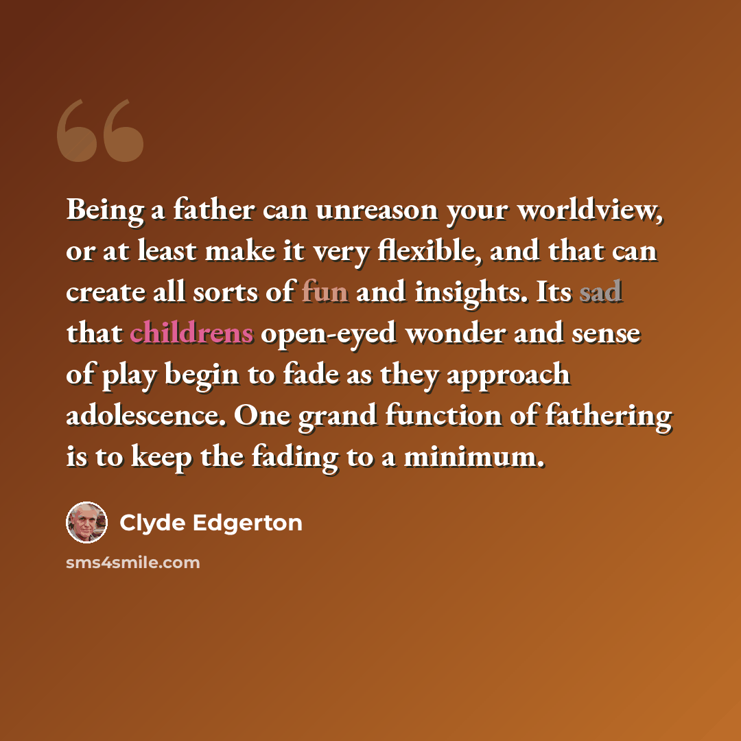 “Being a father can unreason your worldview, or at least make it very flexible, and that can create all sorts of fun and insights. Its sad that childrens open-eyed wonder and sense of play begin to fade as they approach adolescence. One grand function of fathering is to keep the fading to a minimum.” quote by Clyde Edgerton