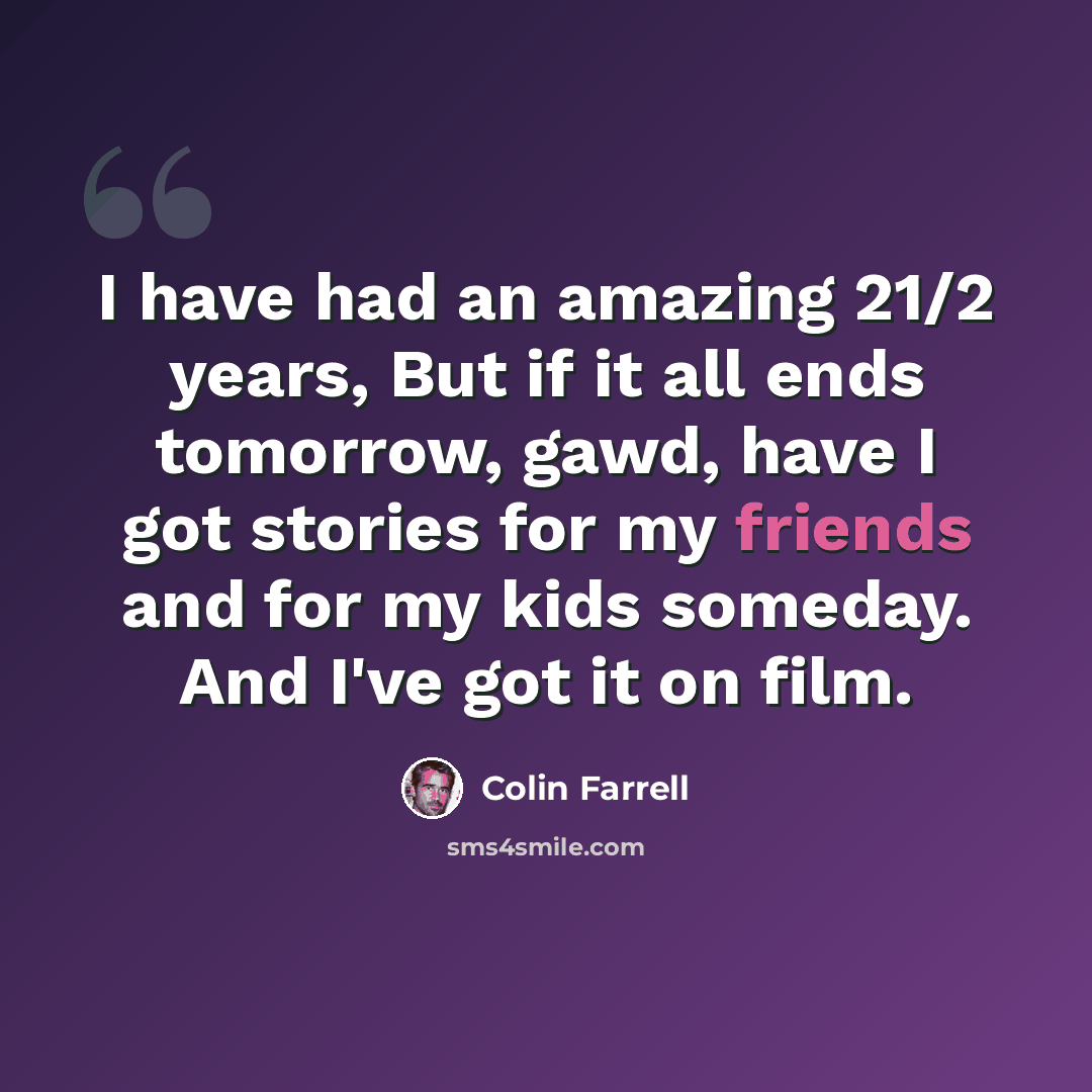“I have had an amazing 21/2 years, But if it all ends tomorrow, gawd, have I got stories for my friends and for my kids someday. And I've got it on film.” quote by Colin Farrell