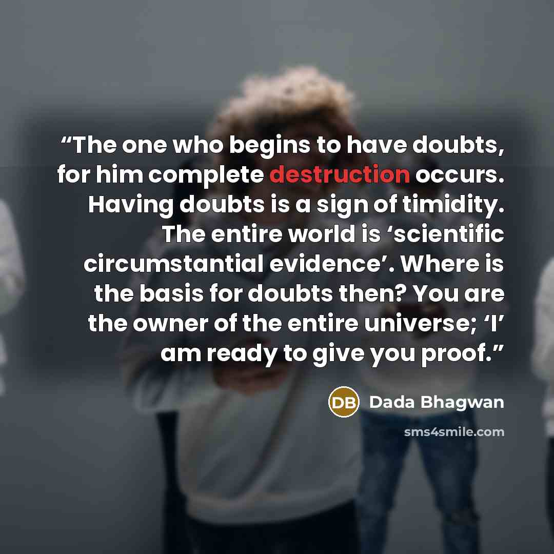 “The one who begins to have doubts, for him complete destruction occurs. Having doubts is a sign of timidity. The entire world is ‘scientific circumstantial evidence’. Where is the basis for doubts then? You are the owner of the entire universe; ‘I’ am ready to give you proof.” quote by Dada Bhagwan
