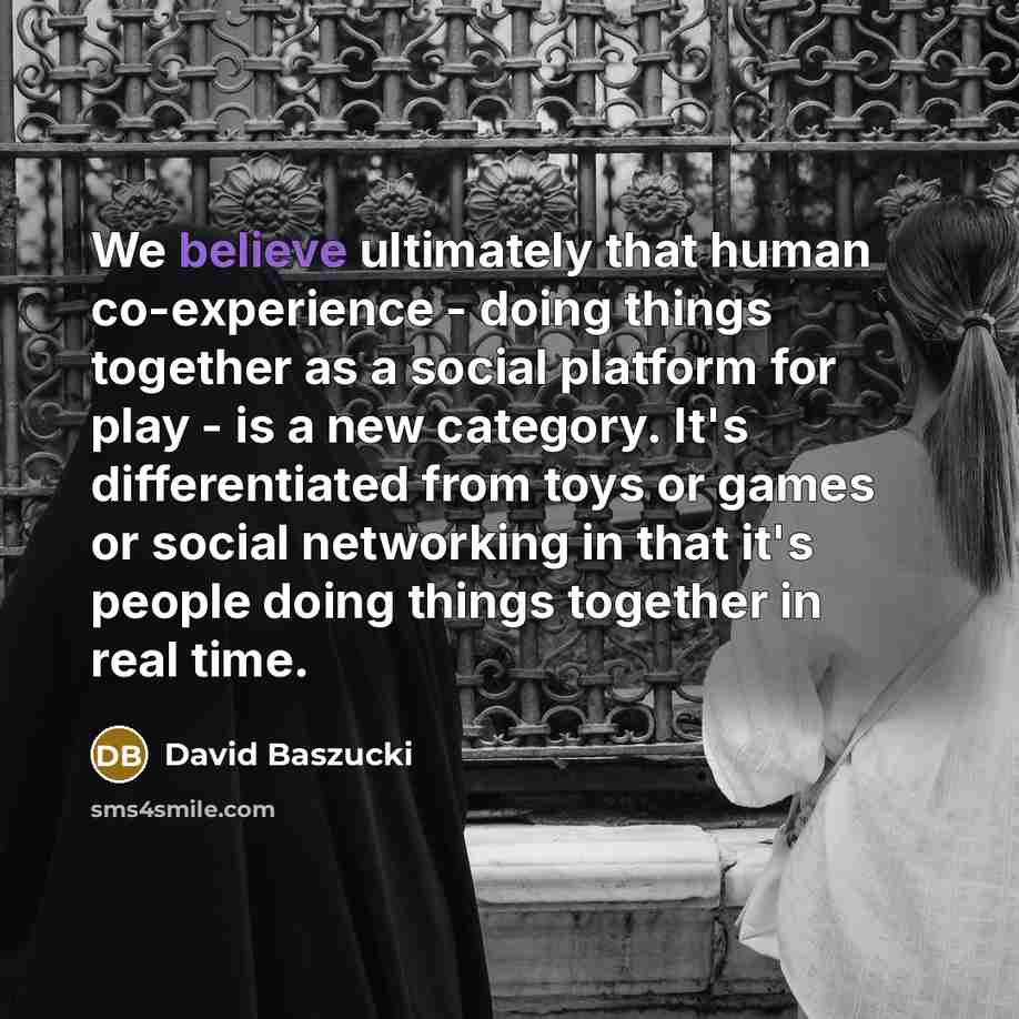 “We believe ultimately that human co-experience - doing things together as a social platform for play - is a new category. It's differentiated from toys or games or social networking in that it's people doing things together in real time.” quote by David Baszucki